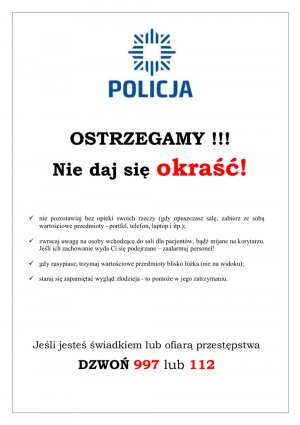 Zdjęcie przedstawia plakat. Na samej górze widnieje logo z podpisem POLICJA. Pod spodem widnieje hasło: OSTRZEGAMY. NIE DAJ SIĘ OKRAŚĆ i w punktach umieszczone są rady - nie pozostawiaj bez opieki swoich rzeczy (gdy opuszczasz salę, zabierz ze sobą wartościowe przedmioty - portfel, telefon, laptop i itp.);
 - zwracaj uwagę na osoby wchodzące do sali dla pacjentów, bądź mijane na korytarzu. Jeśli ich zachowanie wyda Ci się podejrzane – zaalarmuj personel!
- gdy zasypiasz, trzymaj wartościowe przedmioty blisko łóżka (nie na widoku);
- staraj się zapamiętać wygląd złodzieja - to pomoże w jego zatrzymaniu.
Pod tekstem znajduje się wpis:
&quot;Jeśli jesteś świadkiem lub ofiarą przestępstwa
DZWOŃ 997 lub 112&quot;